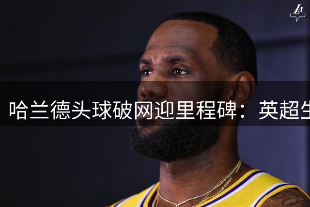 哈兰德头球破网迎里程碑：英超生涯已通杀24队，仅桑德兰成唯一“漏网之鱼”