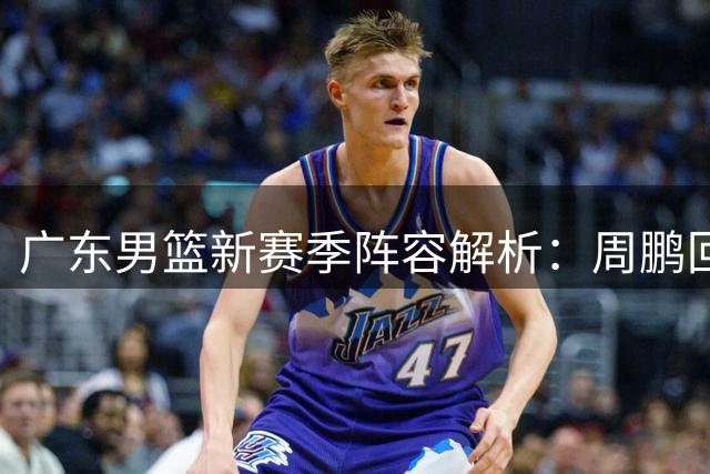 广东男篮新赛季阵容解析：周鹏回归引援稳定 徐昕去向存变数