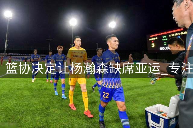 篮协决定让杨瀚森缺席亚运 专注NBA发展获开拓者认可