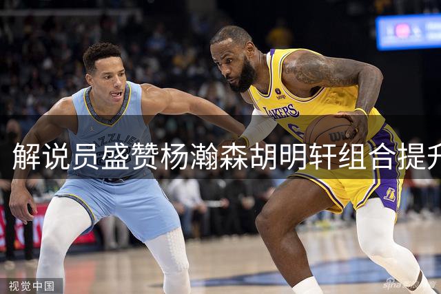 解说员盛赞杨瀚森胡明轩组合提升球队进攻效率